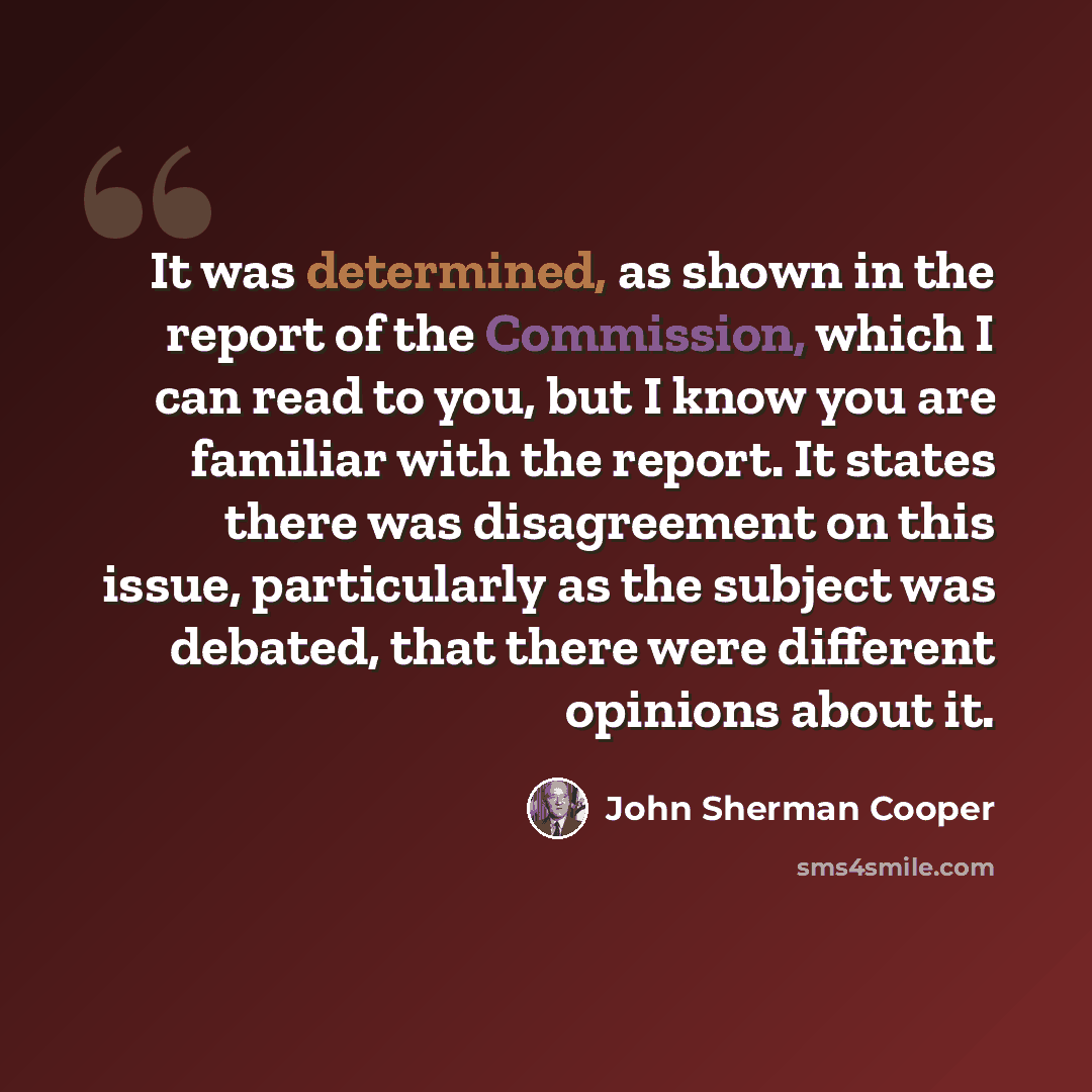“It was determined, as shown in the report of the Commission, which I can read to you, but I know you are familiar with the report. It states there was disagreement on this issue, particularly as the subject was debated, that there were different opinions about it.” quote by John Sherman Cooper