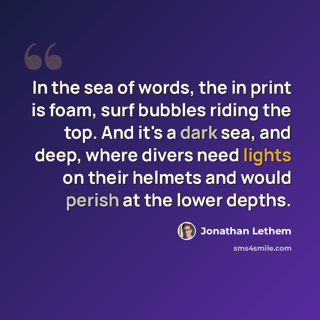 “In the sea of words, the in print is foam, surf bubbles riding the top. And it's a dark sea, and deep, where divers need lights on their helmets and would perish at the lower depths.” quote by Jonathan Lethem