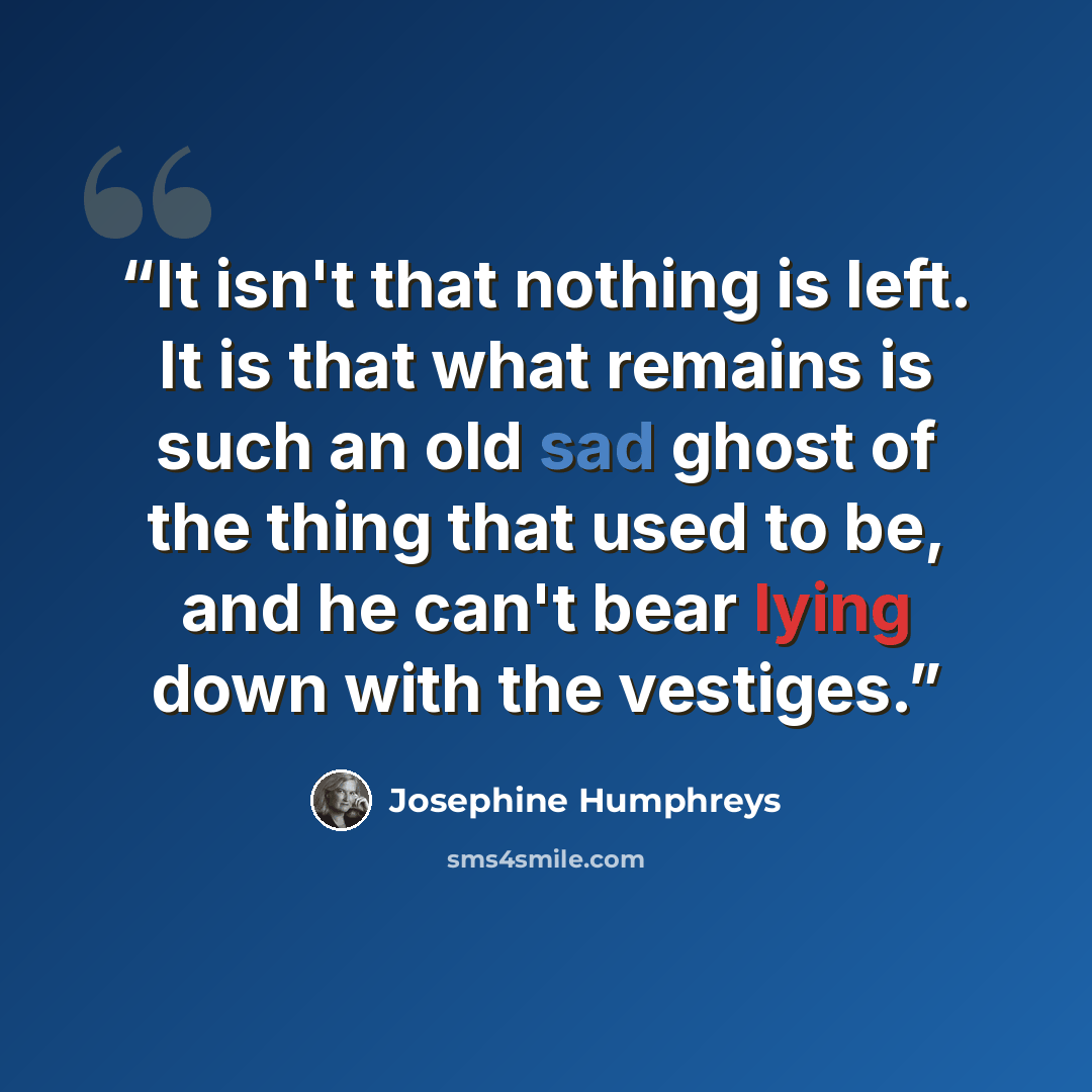 “It isn't that nothing is left. It is that what remains is such an old sad ghost of the thing that used to be, and he can't bear lying down with the vestiges.” quote by Josephine Humphreys