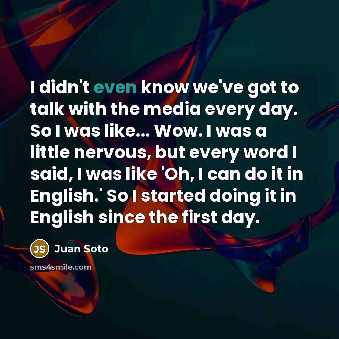 “I didn't even know we've got to talk with the media every day. So I was like... Wow. I was a little nervous, but every word I said, I was like 'Oh, I can do it in English.' So I started doing it in English since the first day.” quote by Juan Soto