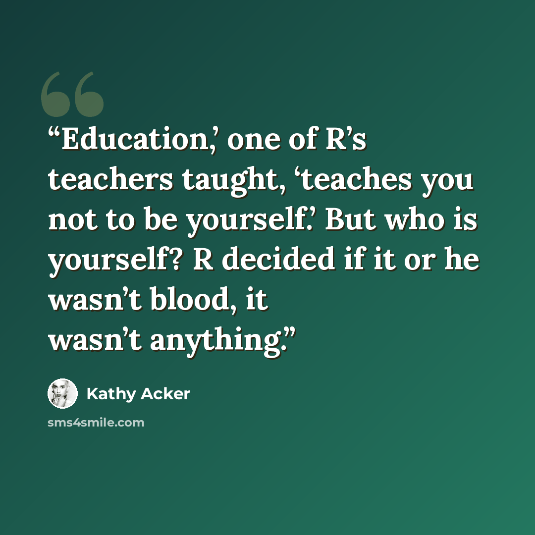 “Education,’ one of R’s teachers taught, ‘teaches you not to be yourself.’ But who is yourself? R decided if it or he wasn’t blood, it wasn’t anything.” quote by Kathy Acker