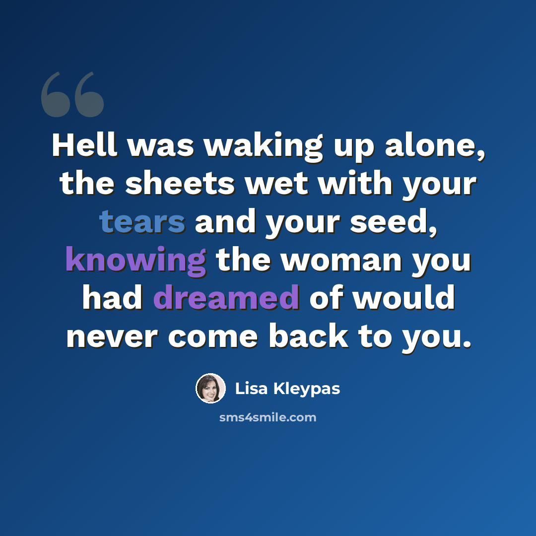 “Hell was waking up alone, the sheets wet with your tears and your seed, knowing the woman you had dreamed of would never come back to you.” quote by Lisa Kleypas