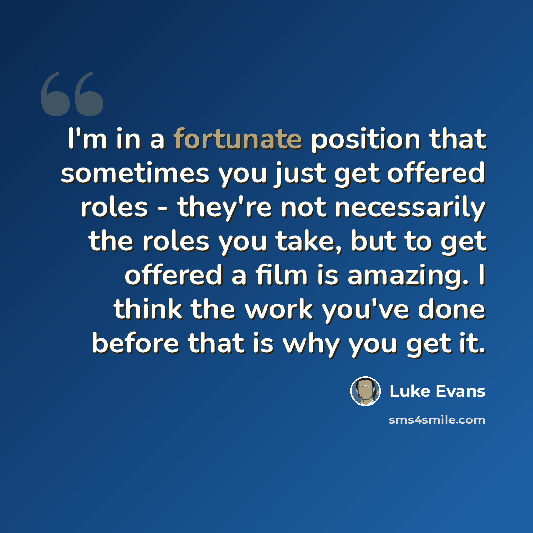 “I'm in a fortunate position that sometimes you just get offered roles - they're not necessarily the roles you take, but to get offered a film is amazing. I think the work you've done before that is why you get it.” quote by Luke Evans