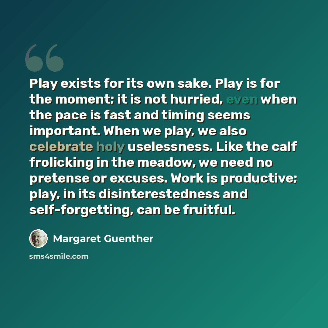 “Play exists for its own sake. Play is for the moment; it is not hurried, even when the pace is fast and timing seems important. When we play, we also celebrate holy uselessness. Like the calf frolicking in the meadow, we need no pretense or excuses. Work is productive; play, in its…” quote by Margaret Guenther