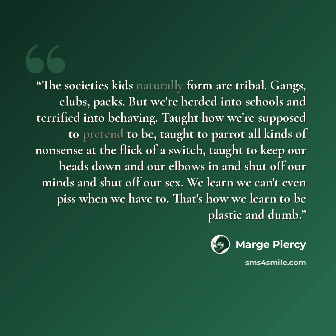 “The societies kids naturally form are tribal. Gangs, clubs, packs. But we're herded into schools and terrified into behaving. Taught how we're supposed to pretend to be, taught to parrot all kinds of nonsense at the flick of a switch, taught to keep our heads down and our elbows in and shut off…” quote by Marge Piercy