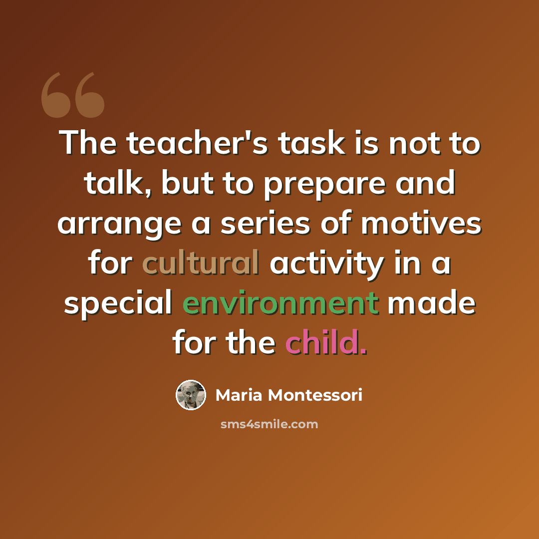 “The teacher's task is not to talk, but to prepare and arrange a series of motives for cultural activity in a special environment made for the child.” quote by Maria Montessori