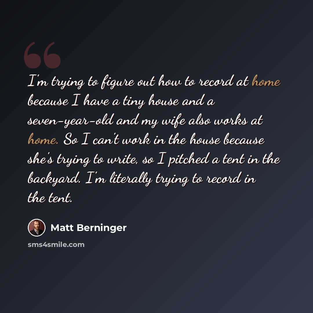 “I'm trying to figure out how to record at home because I have a tiny house and a seven-year-old and my wife also works at home. So I can't work in the house because she's trying to write, so I pitched a tent in the backyard. I'm literally trying to record in the tent.” quote by Matt Berninger