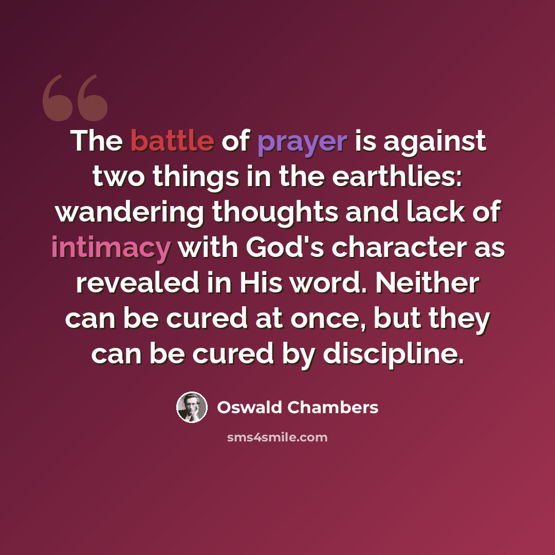 “The battle of prayer is against two things in the earthlies: wandering thoughts and lack of intimacy with God's character as revealed in His word. Neither can be cured at once, but they can be cured by discipline.” quote by Oswald Chambers