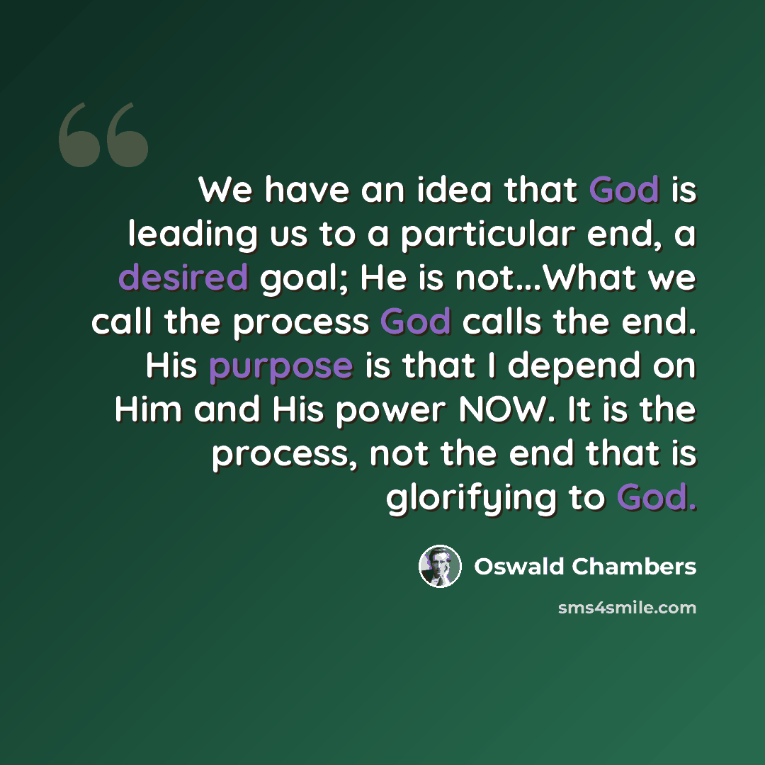“We have an idea that God is leading us to a particular end, a desired goal; He is not...What we call the process God calls the end. His purpose is that I depend on Him and His power NOW. It is the process, not the end that is glorifying to God.” quote by Oswald Chambers