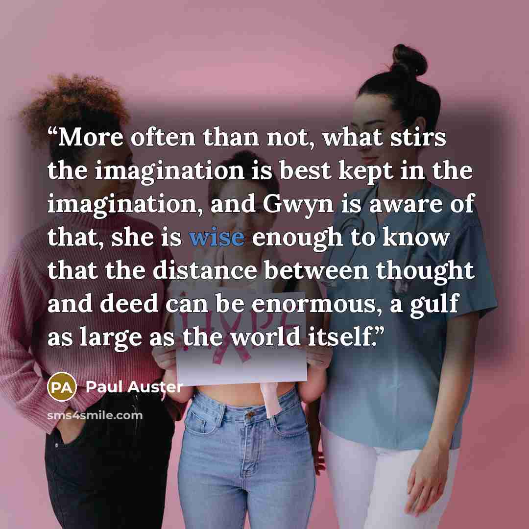 “More often than not, what stirs the imagination is best kept in the imagination, and Gwyn is aware of that, she is wise enough to know that the distance between thought and deed can be enormous, a gulf as large as the world itself.” quote by Paul Auster