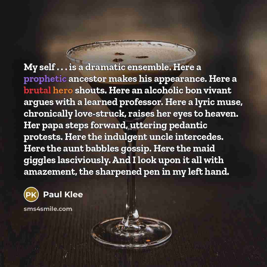 “My self . . . is a dramatic ensemble. Here a prophetic ancestor makes his appearance. Here a brutal hero shouts. Here an alcoholic bon vivant argues with a learned professor. Here a lyric muse, chronically love-struck, raises her eyes to heaven. Her papa steps forward, uttering pedantic protests…” quote by Paul Klee