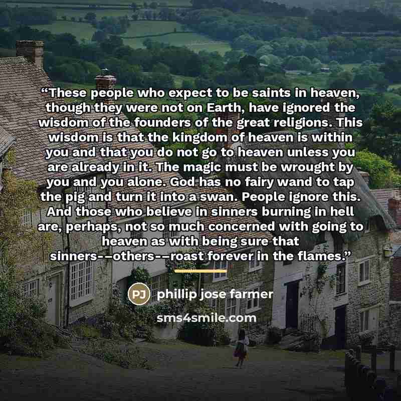“These people who expect to be saints in heaven, though they were not on Earth, have ignored the wisdom of the founders of the great religions. This wisdom is that the kingdom of heaven is within you and that you do not go to heaven unless you are already in it. The magic must be wrought by you and…” quote by Anonymous