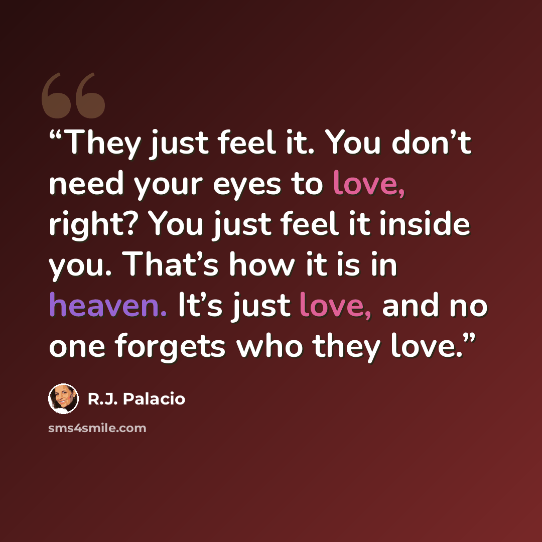 “They just feel it. You don’t need your eyes to love, right? You just feel it inside you. That’s how it is in heaven. It’s just love, and no one forgets who they love.” quote by R.J. Palacio