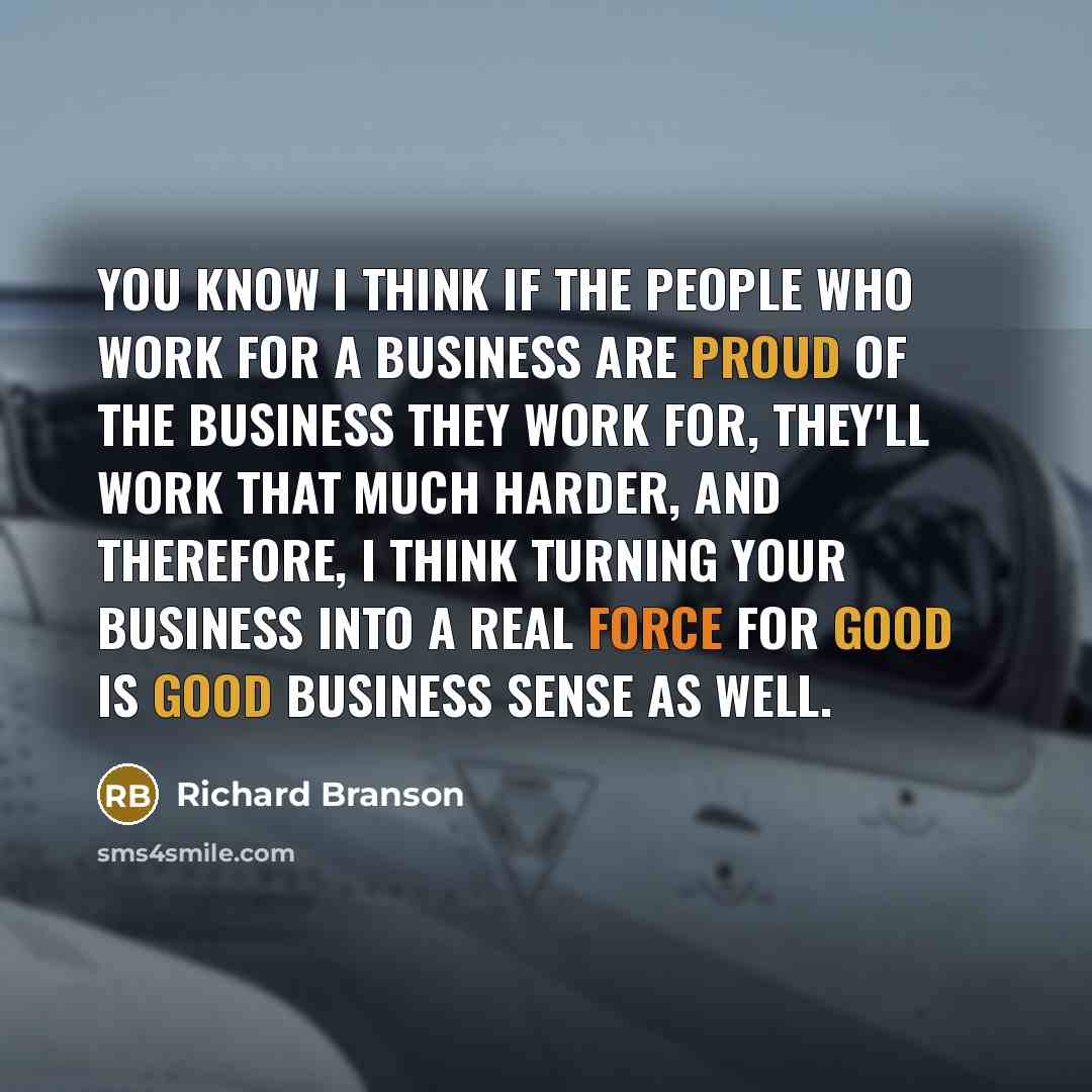 “You know I think if the people who work for a business are proud of the business they work for, they'll work that much harder, and therefore, I think turning your business into a real force for good is good business sense as well.” quote by Richard Branson