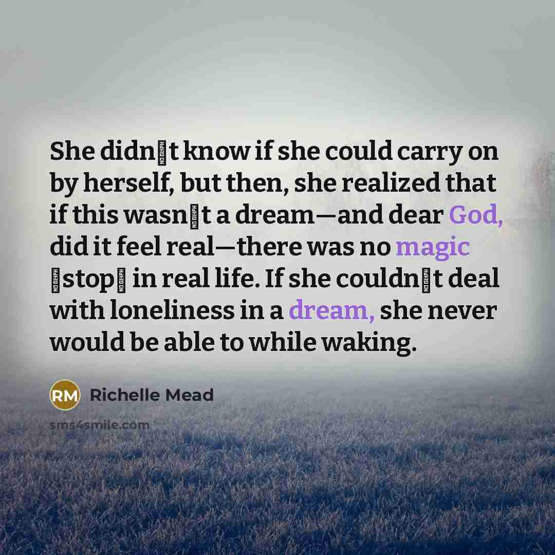 “She didnʹt know if she could carry on by herself, but then, she realized that if this wasnʹt a dream—and dear God, did it feel real—there was no magic ʺstopʺ in real life. If she couldnʹt deal with loneliness in a dream, she never would be able to while waking.” quote by Richelle Mead