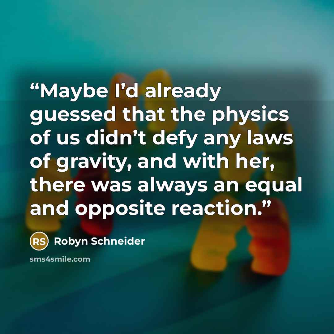 “Maybe I’d already guessed that the physics of us didn’t defy any laws of gravity, and with her, there was always an equal and opposite reaction.” quote by Robyn Schneider