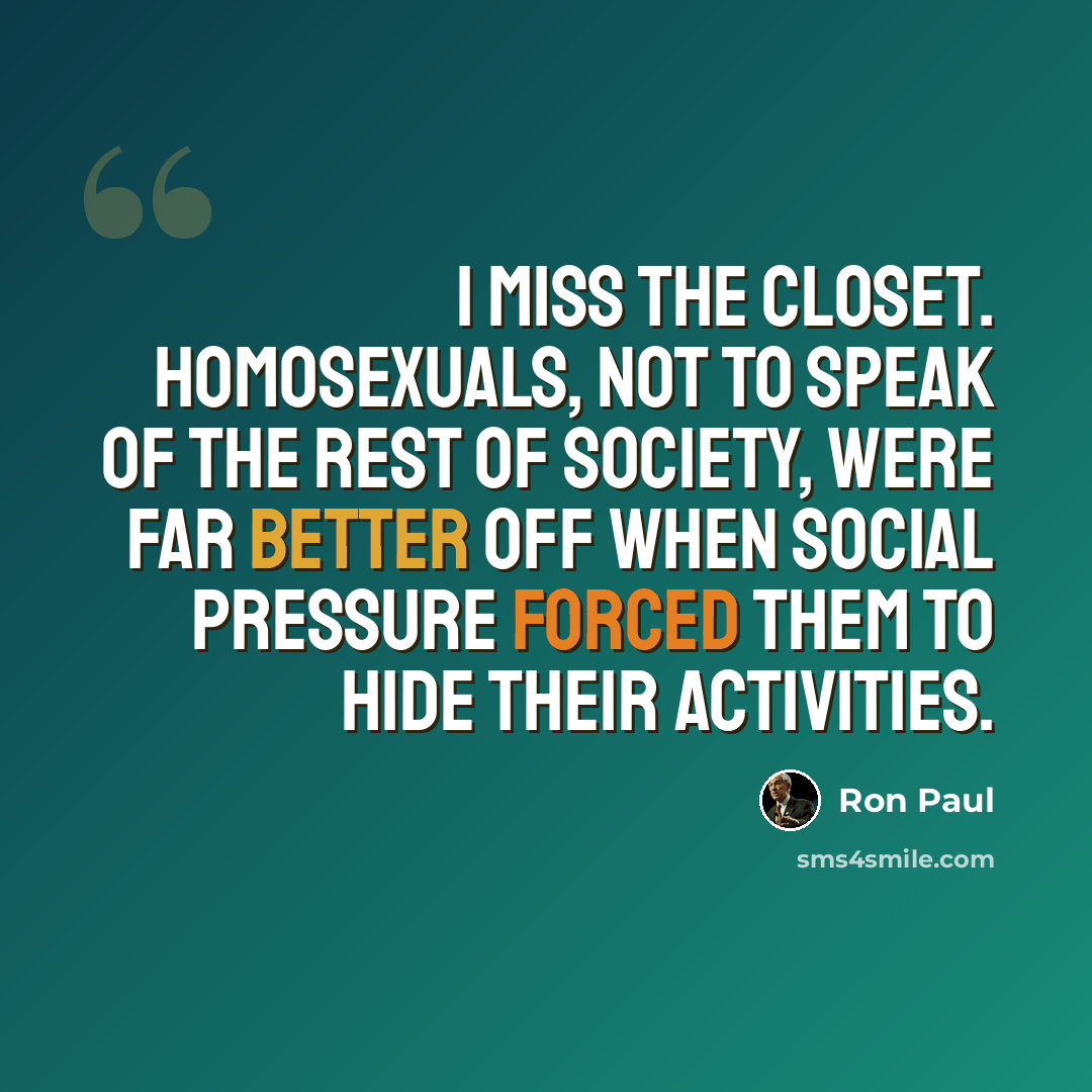 “I miss the closet. Homosexuals, not to speak of the rest of society, were far better off when social pressure forced them to hide their activities.” quote by Ron Paul