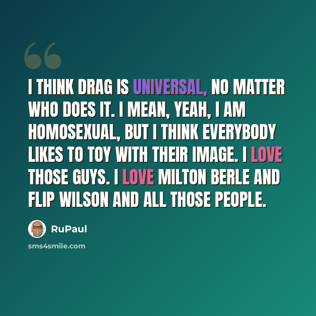 “I think drag is universal, no matter who does it. I mean, yeah, I am homosexual, but I think everybody likes to toy with their image. I love those guys. I love Milton Berle and Flip Wilson and all those people.” quote by RuPaul