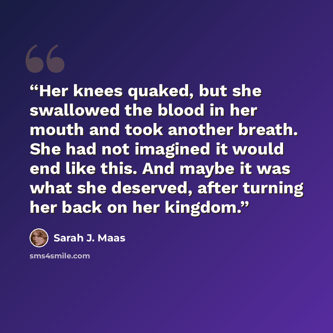 “Her knees quaked, but she swallowed the blood in her mouth and took another breath. She had not imagined it would end like this. And maybe it was what she deserved, after turning her back on her kingdom.” quote by Sarah J. Maas