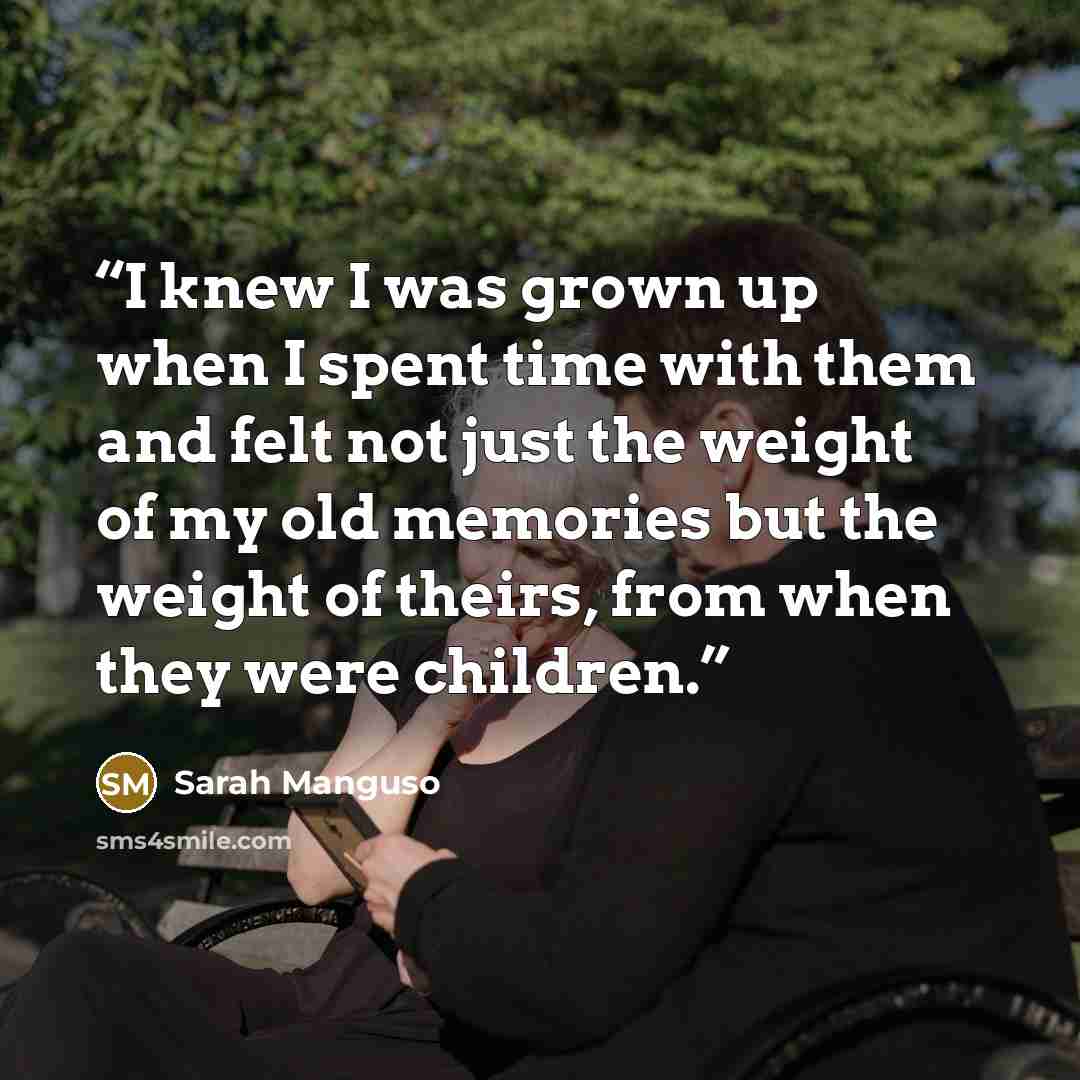 “I knew I was grown up when I spent time with them and felt not just the weight of my old memories but the weight of theirs, from when they were children.” quote by Sarah Manguso
