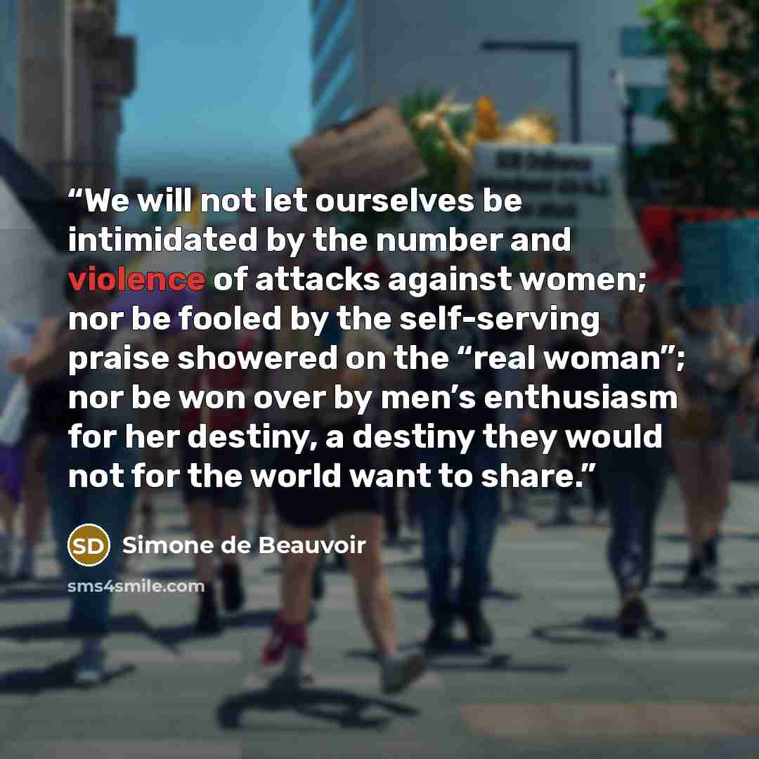 “We will not let ourselves be intimidated by the number and violence of attacks against women; nor be fooled by the self-serving praise showered on the “real woman”; nor be won over by men’s enthusiasm for her destiny, a destiny they would not for the world want to share.” quote by Simone de Beauvoir