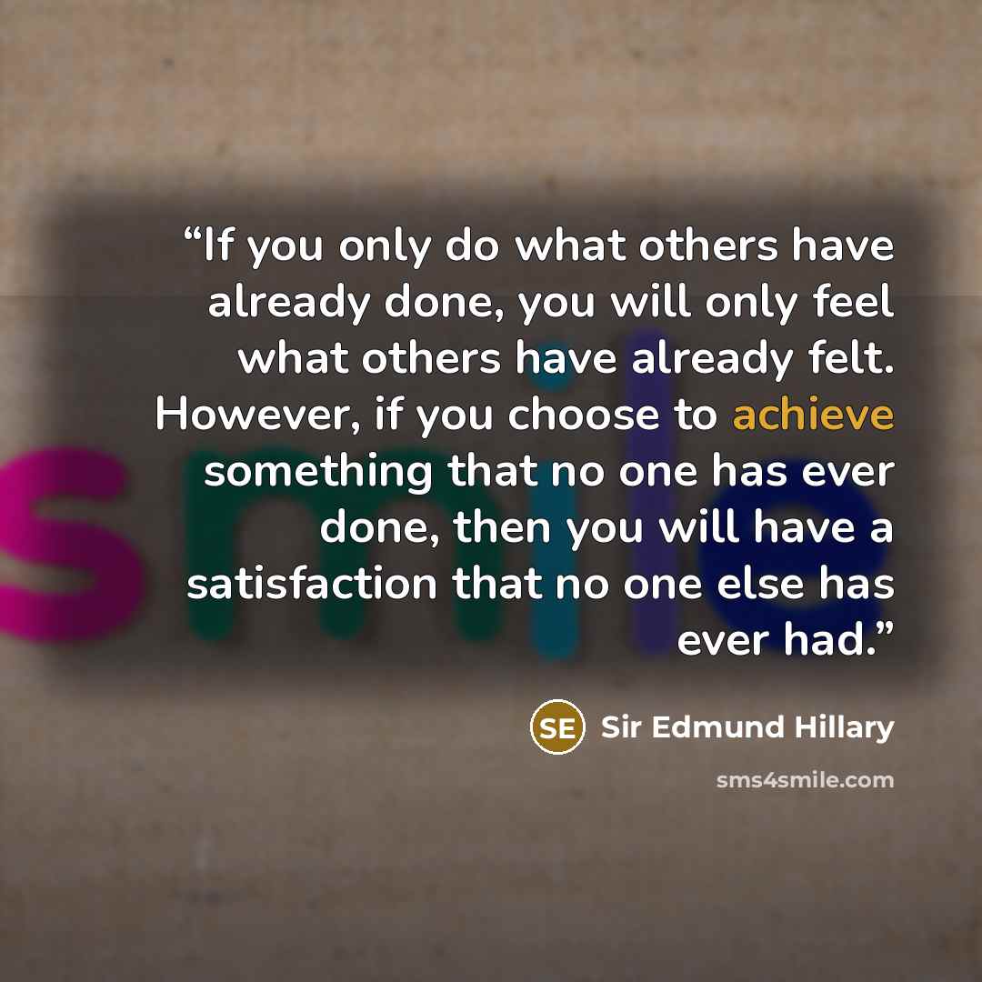 “If you only do what others have already done, you will only feel what others have already felt. However, if you choose to achieve something that no one has ever done, then you will have a satisfaction that no one else has ever had.” quote by Sir Edmund Hillary