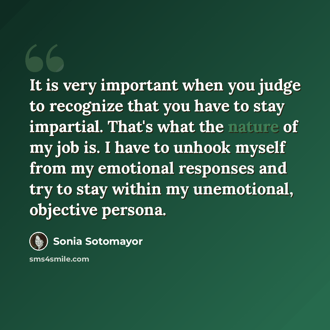 “It is very important when you judge to recognize that you have to stay impartial. That's what the nature of my job is. I have to unhook myself from my emotional responses and try to stay within my unemotional, objective persona.” quote by Sonia Sotomayor