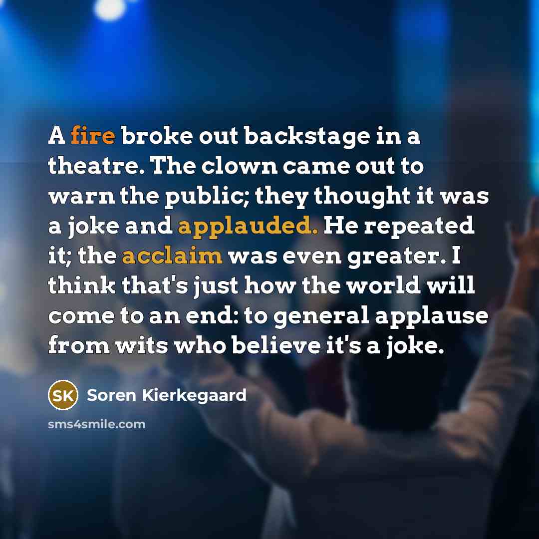 “A fire broke out backstage in a theatre. The clown came out to warn the public; they thought it was a joke and applauded. He repeated it; the acclaim was even greater. I think that's just how the world will come to an end: to general applause from wits who believe it's a joke.” quote by Soren Kierkegaard