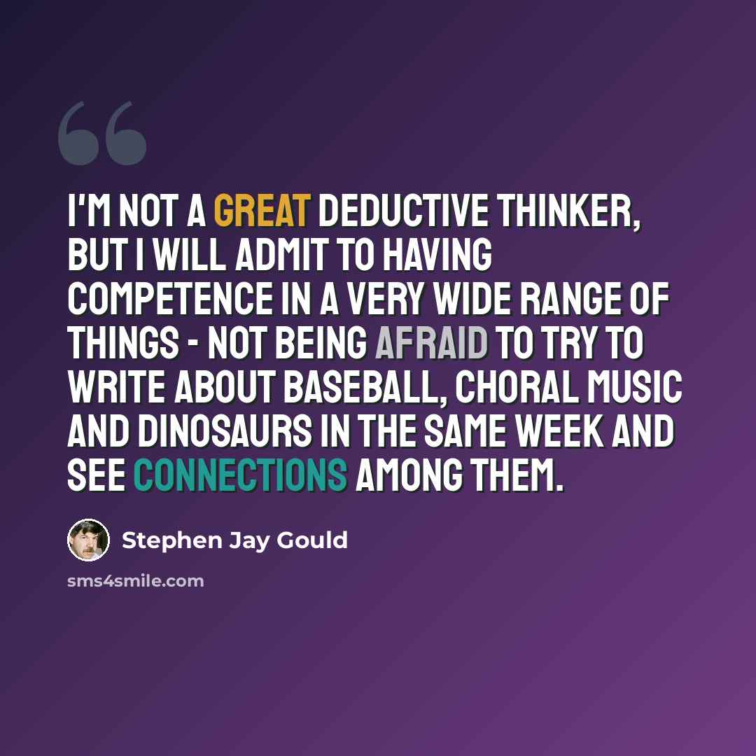 “I'm not a great deductive thinker, but I will admit to having competence in a very wide range of things - not being afraid to try to write about baseball, choral music and dinosaurs in the same week and see connections among them.” quote by Stephen Jay Gould