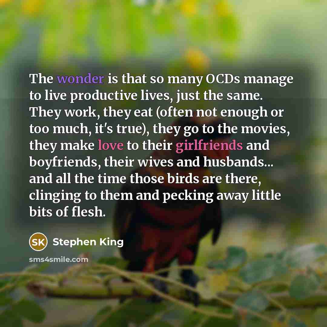 “The wonder is that so many OCDs manage to live productive lives, just the same. They work, they eat (often not enough or too much, it's true), they go to the movies, they make love to their girlfriends and boyfriends, their wives and husbands... and all the time those birds are there, clinging to…” quote by Stephen King