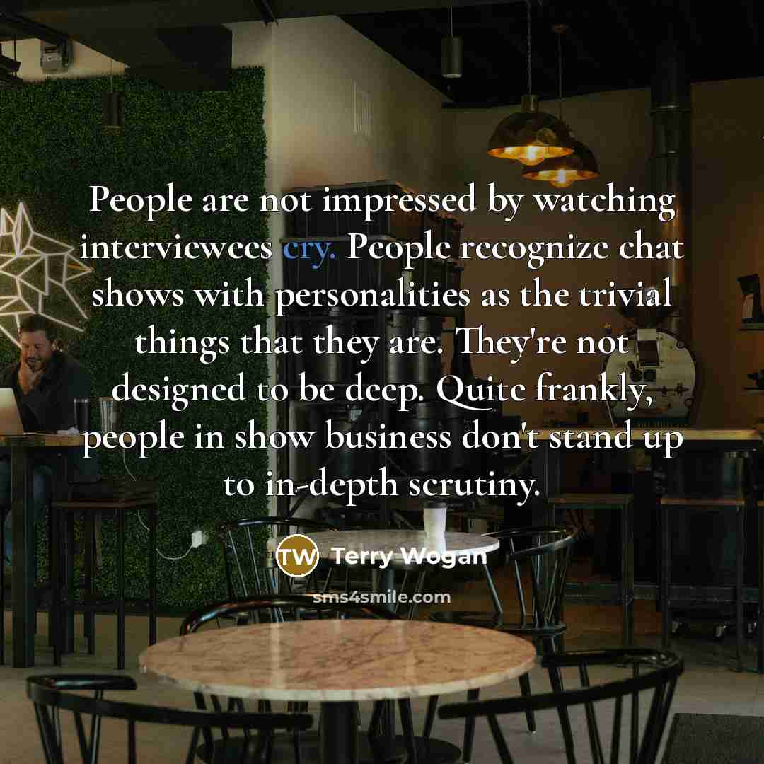 “People are not impressed by watching interviewees cry. People recognize chat shows with personalities as the trivial things that they are. They're not designed to be deep. Quite frankly, people in show business don't stand up to in-depth scrutiny.” quote by Terry Wogan