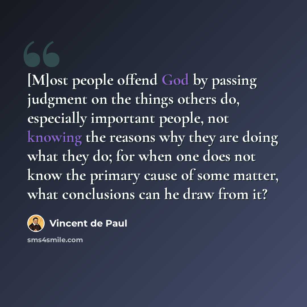 “[M]ost people offend God by passing judgment on the things others do, especially important people, not knowing the reasons why they are doing what they do; for when one does not know the primary cause of some matter, what conclusions can he draw from it?” quote by Vincent de Paul