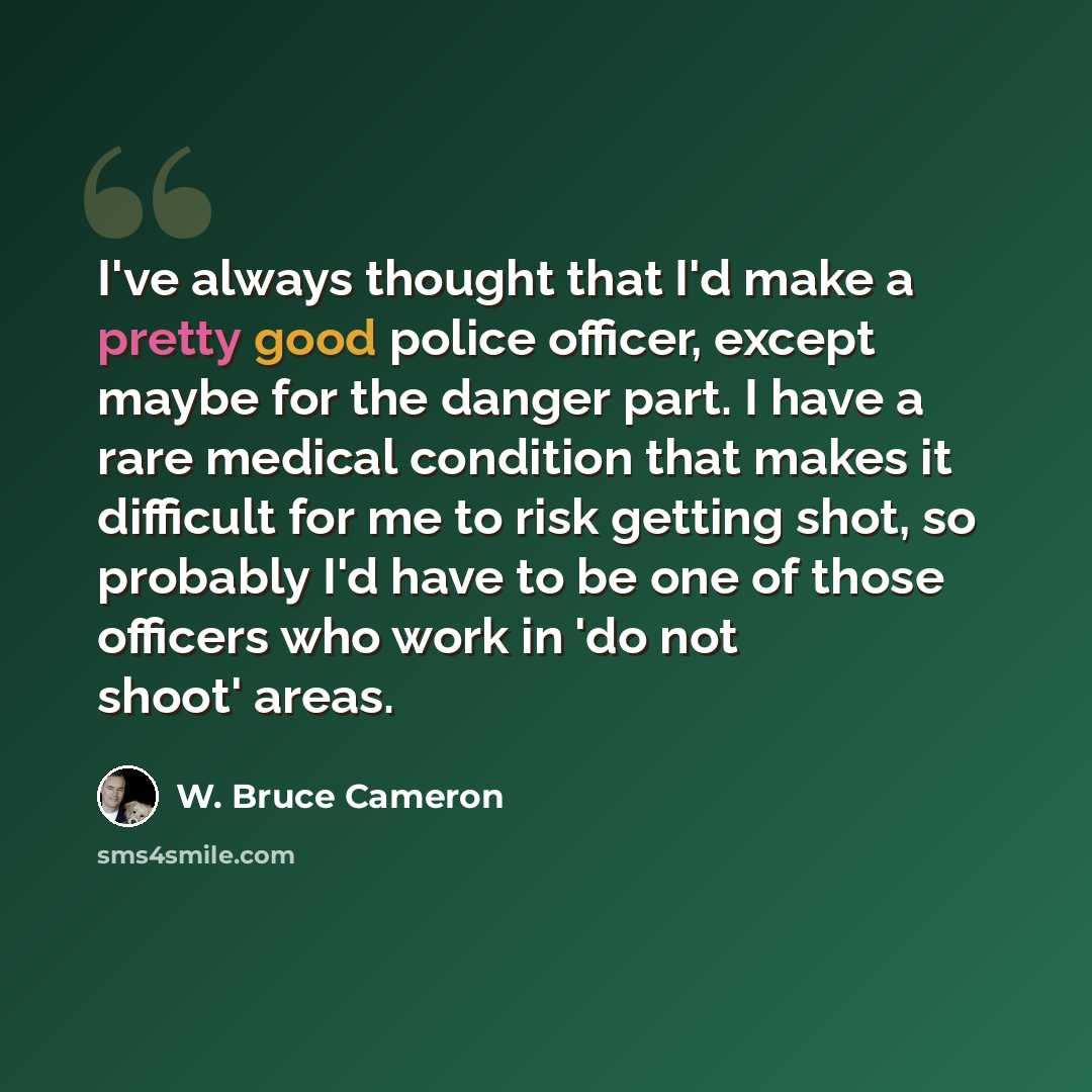 “I've always thought that I'd make a pretty good police officer, except maybe for the danger part. I have a rare medical condition that makes it difficult for me to risk getting shot, so probably I'd have to be one of those officers who work in 'do not shoot' areas.” quote by W. Bruce Cameron