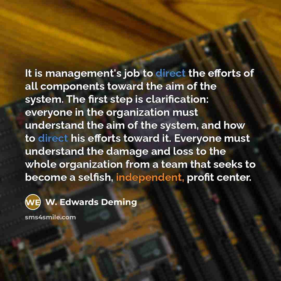 “It is management's job to direct the efforts of all components toward the aim of the system. The first step is clarification: everyone in the organization must understand the aim of the system, and how to direct his efforts toward it. Everyone must understand the damage and loss to the whole…” quote by W. Edwards Deming