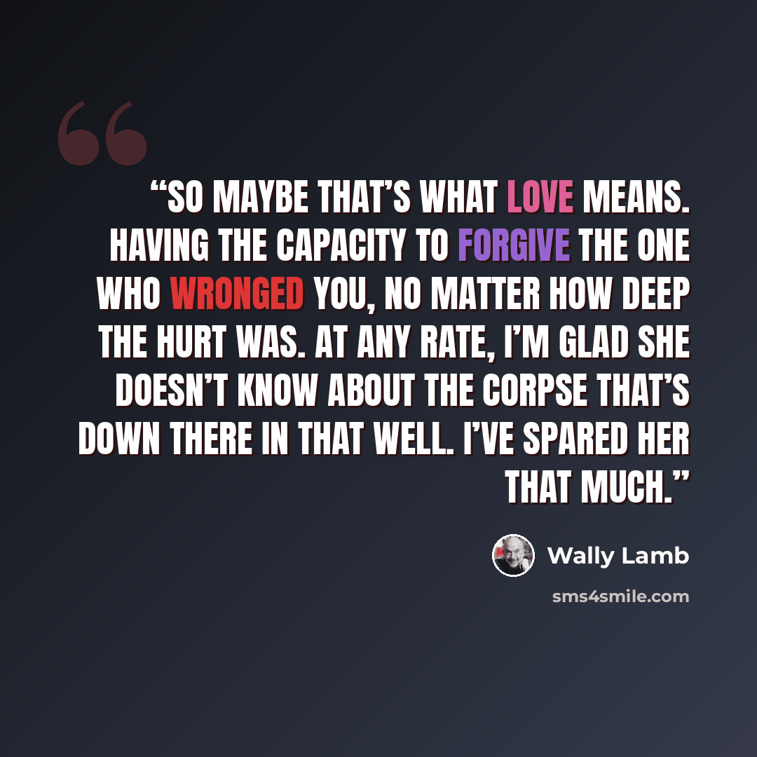 “So maybe that’s what love means. Having the capacity to forgive the one who wronged you, no matter how deep the hurt was. At any rate, I’m glad she doesn’t know about the corpse that’s down there in that well. I’ve spared her that much.” quote by Wally Lamb