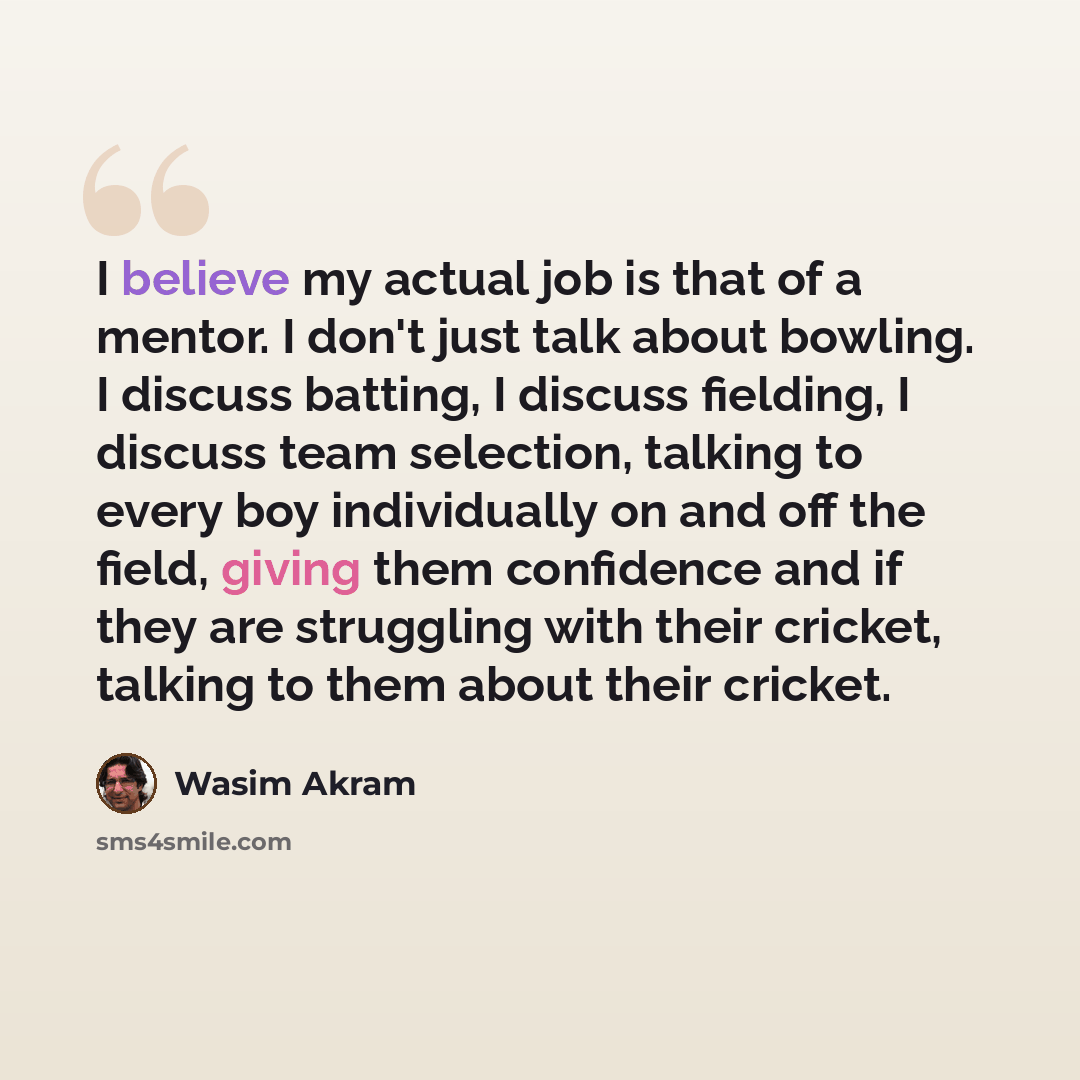 “I believe my actual job is that of a mentor. I don't just talk about bowling. I discuss batting, I discuss fielding, I discuss team selection, talking to every boy individually on and off the field, giving them confidence and if they are struggling with their cricket, talking to them about their…” quote by Wasim Akram