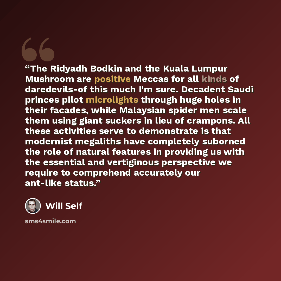 “The Ridyadh Bodkin and the Kuala Lumpur Mushroom are positive Meccas for all kinds of daredevils-of this much I'm sure. Decadent Saudi princes pilot microlights through huge holes in their facades, while Malaysian spider men scale them using giant suckers in lieu of crampons. All these activities…” quote by Will Self