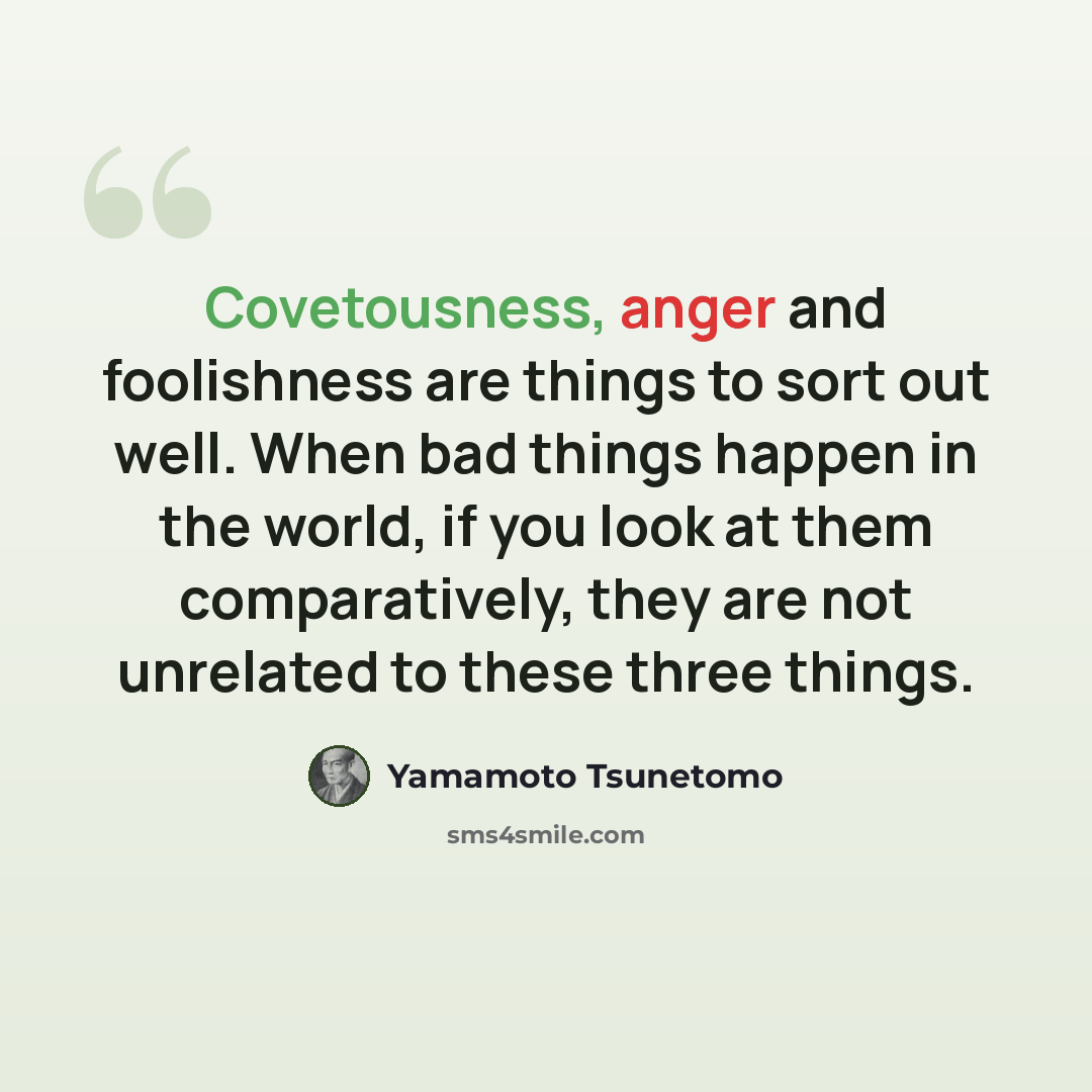 “Covetousness, anger and foolishness are things to sort out well. When bad things happen in the world, if you look at them comparatively, they are not unrelated to these three things.” quote by Yamamoto Tsunetomo