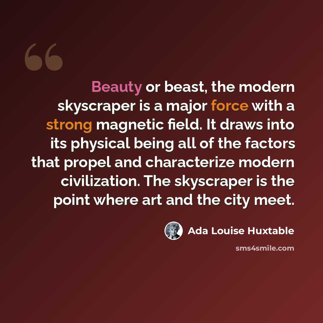 “Beauty or beast, the modern skyscraper is a major force with a strong magnetic field. It draws into its physical being all of the factors that propel and characterize modern civilization. The skyscraper is the point where art and the city meet.” quote by Ada Louise Huxtable