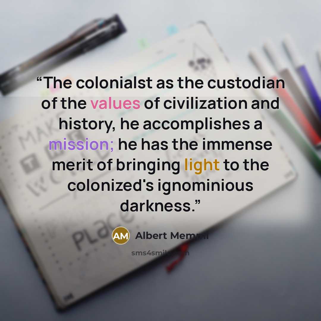 “The colonialst as the custodian of the values of civilization and history, he accomplishes a mission; he has the immense merit of bringing light to the colonized's ignominious darkness.” quote by Albert Memmi