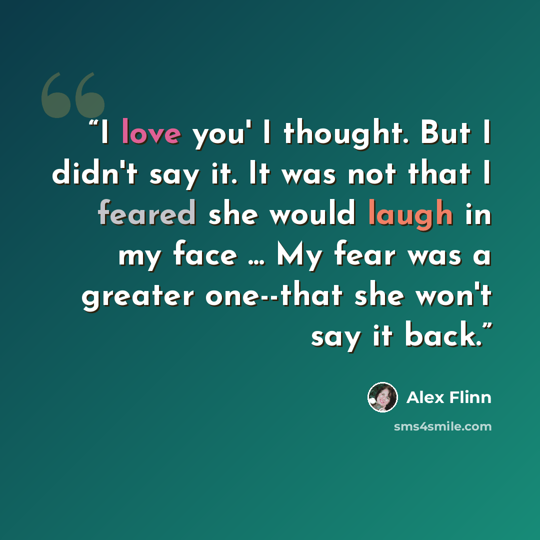 “I love you' I thought. But I didn't say it. It was not that I feared she would laugh in my face ... My fear was a greater one--that she won't say it back.” quote by Alex Flinn