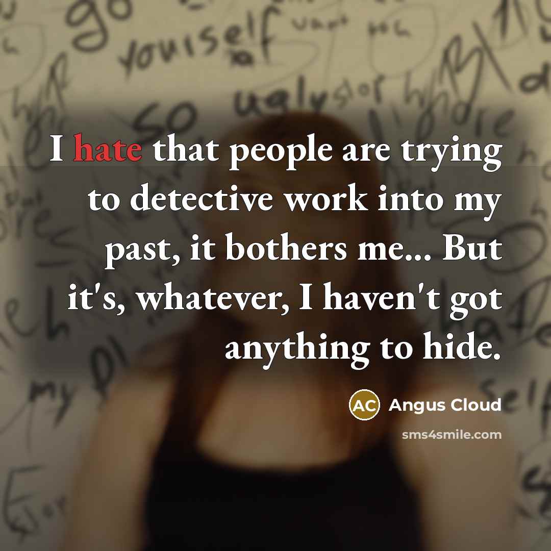 “I hate that people are trying to detective work into my past, it bothers me... But it's, whatever, I haven't got anything to hide.” quote by Angus Cloud