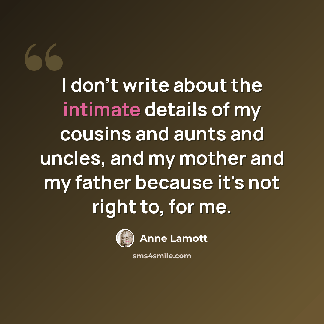 “I don't write about the intimate details of my cousins and aunts and uncles, and my mother and my father because it's not right to, for me.” quote by Anne Lamott