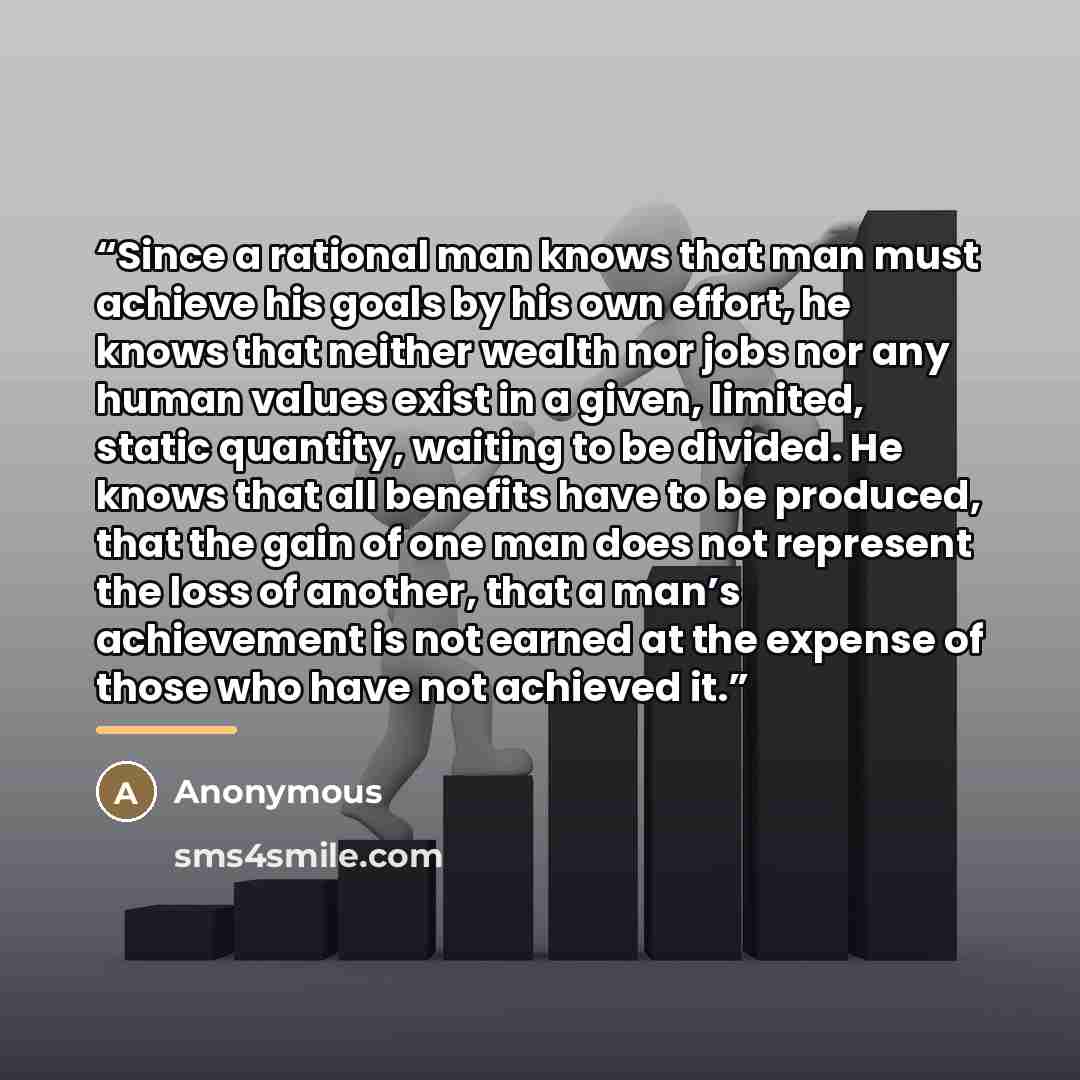 “Since a rational man knows that man must achieve his goals by his own effort, he knows that neither wealth nor jobs nor any human values exist in a given, limited, static quantity, waiting to be divided. He knows that all benefits have to be produced, that the gain of one man does not represent…” quote by Anonymous