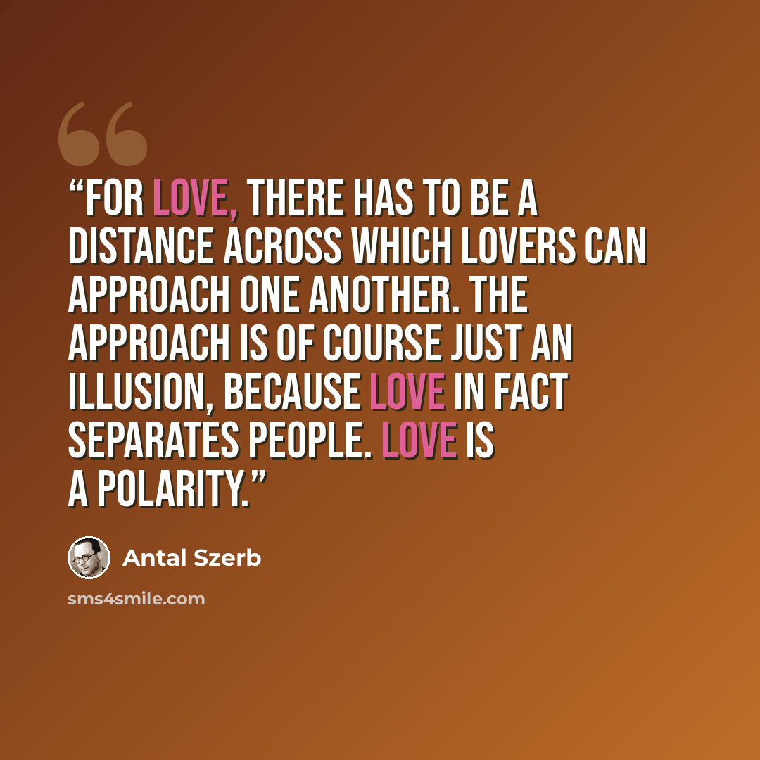 “For love, there has to be a distance across which lovers can approach one another. The approach is of course just an illusion, because love in fact separates people. Love is a polarity.” quote by Antal Szerb