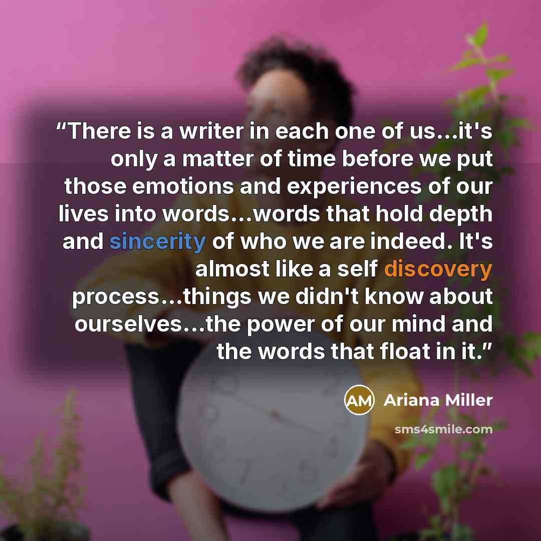 “There is a writer in each one of us…it's only a matter of time before we put those emotions and experiences of our lives into words...words that hold depth and sincerity of who we are indeed. It's almost like a self discovery process…things we didn't know about ourselves...the power of our mind…” quote by Ariana Miller