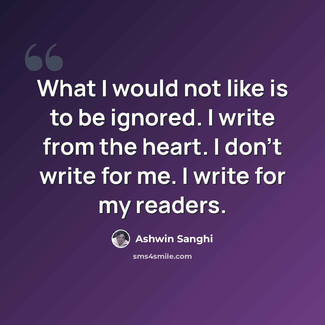 “What I would not like is to be ignored. I write from the heart. I don't write for me. I write for my readers.” quote by Ashwin Sanghi