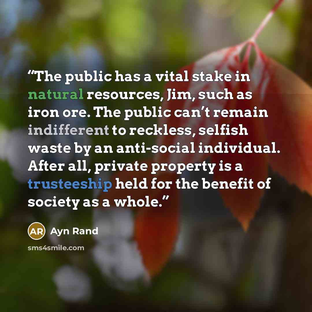 “The public has a vital stake in natural resources, Jim, such as iron ore. The public can’t remain indifferent to reckless, selfish waste by an anti-social individual. After all, private property is a trusteeship held for the benefit of society as a whole.” quote by Ayn Rand