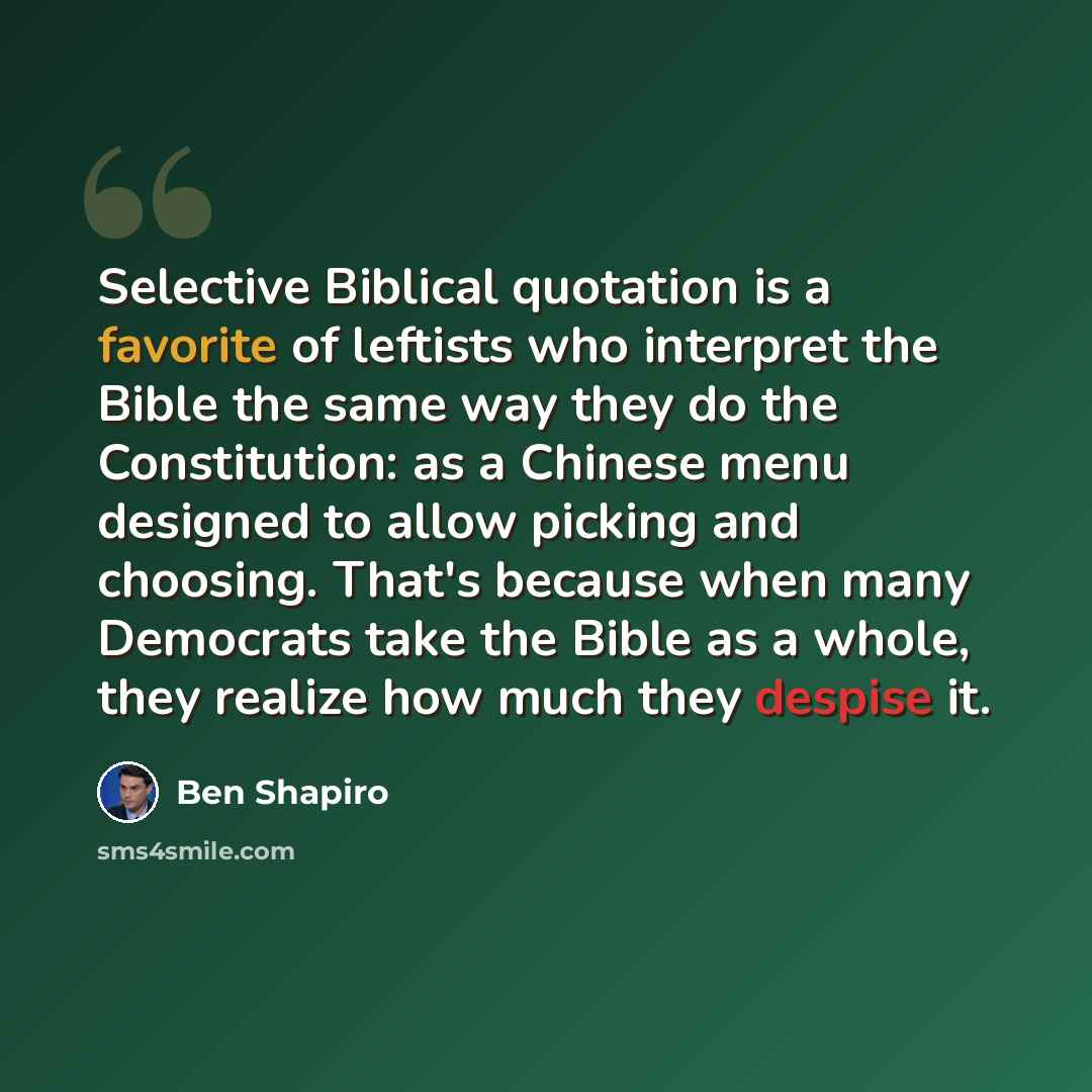 “Selective Biblical quotation is a favorite of leftists who interpret the Bible the same way they do the Constitution: as a Chinese menu designed to allow picking and choosing. That's because when many Democrats take the Bible as a whole, they realize how much they despise it.” quote by Ben Shapiro