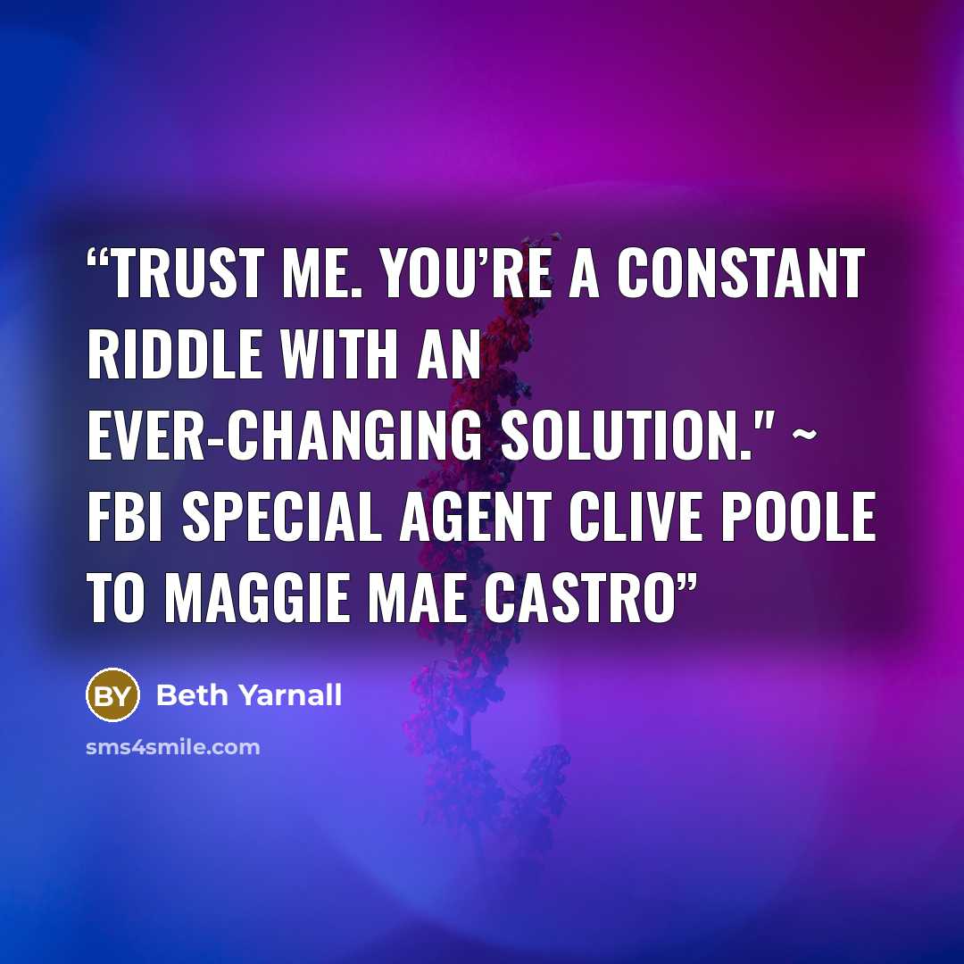 “Trust me. You’re a constant riddle with an ever-changing solution." ~ FBI Special Agent Clive Poole to Maggie Mae Castro” quote by Beth Yarnall